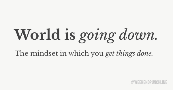 World is going down. The mindset in which you get things done.