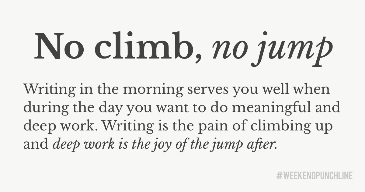 No climb, no jump. Writing in the morning serves you well when during the day you want to do meaningful and deep work. Writing is the pain of climbing up and deep work is the joy of the jump after.