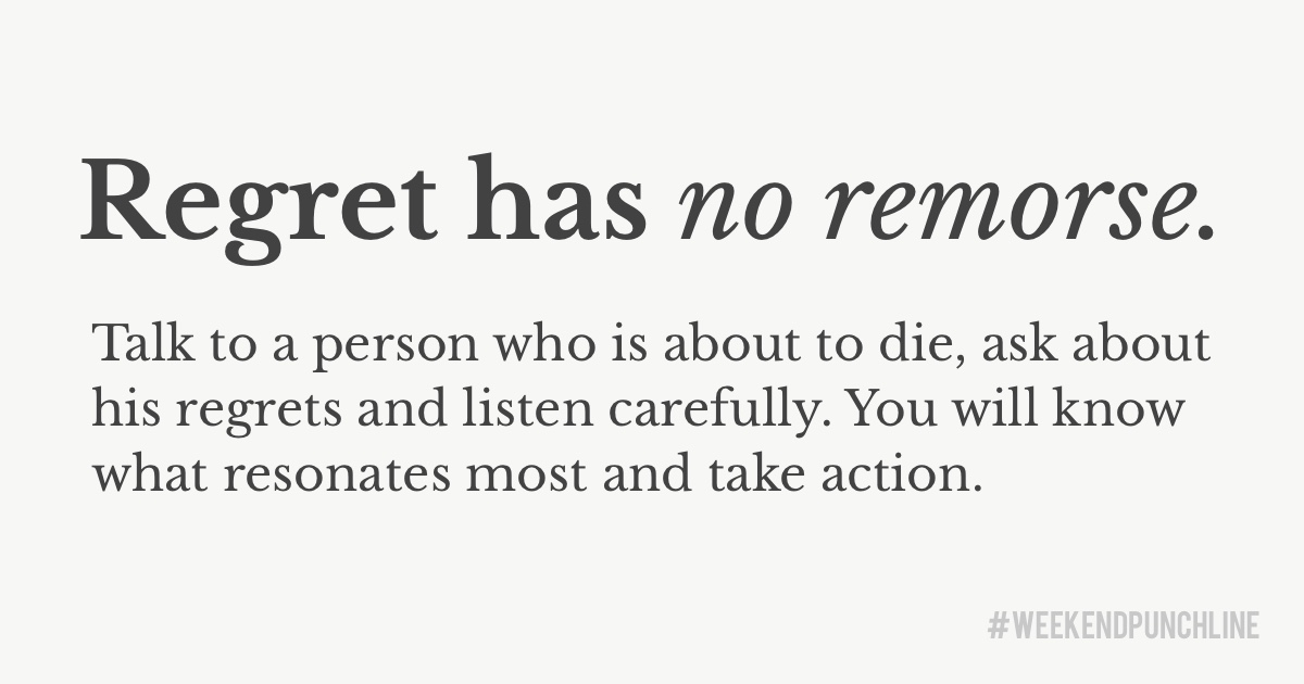 Regret has no remorse. Talk to a person who is about to die, ask about his regrets and listen carefully. You will know what resonates most and take action.